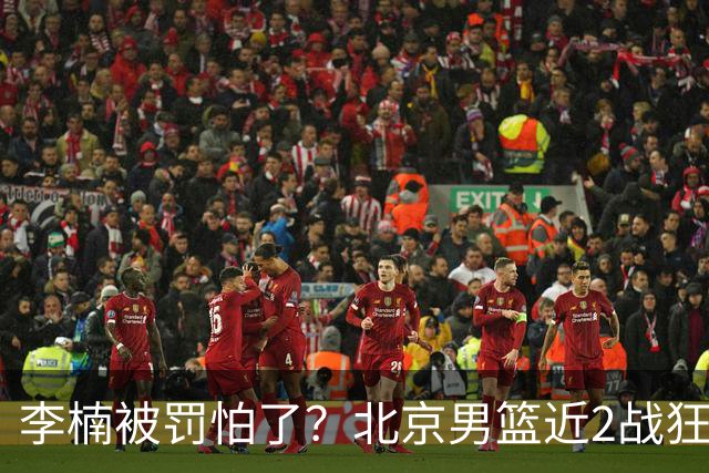 李楠被罚怕了？北京男篮近2战狂胜102分 垃圾时间仍拒绝“放水”