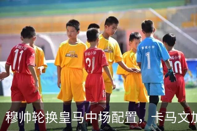 穆帅轮换皇马中场配置，卡马文加状态提升，打出强势表现