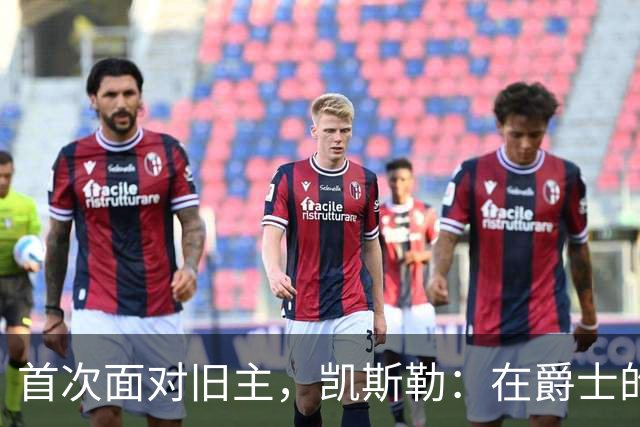 首次面对旧主，凯斯勒：在爵士的岁月对我意义非凡
